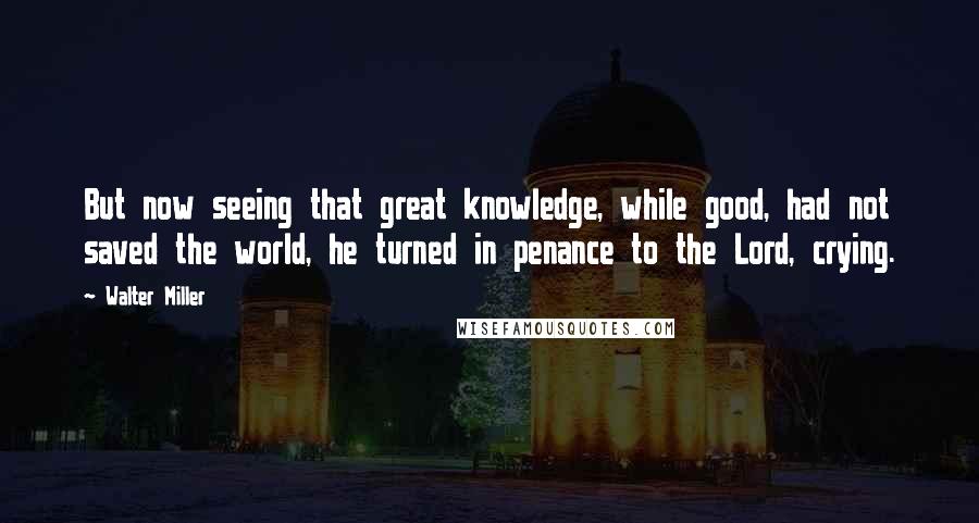 Walter Miller Quotes: But now seeing that great knowledge, while good, had not saved the world, he turned in penance to the Lord, crying.