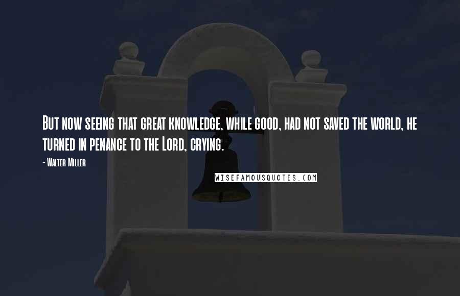 Walter Miller Quotes: But now seeing that great knowledge, while good, had not saved the world, he turned in penance to the Lord, crying.