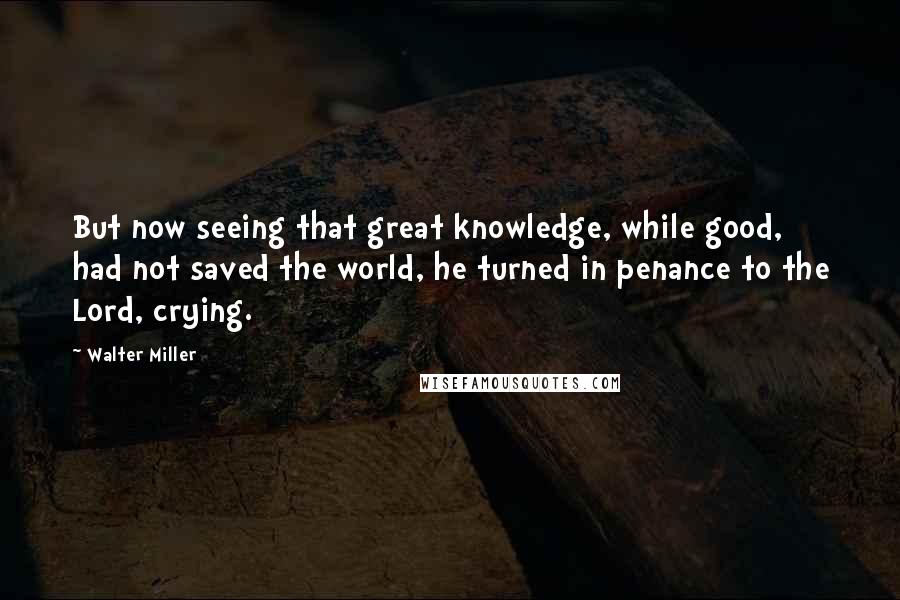 Walter Miller Quotes: But now seeing that great knowledge, while good, had not saved the world, he turned in penance to the Lord, crying.