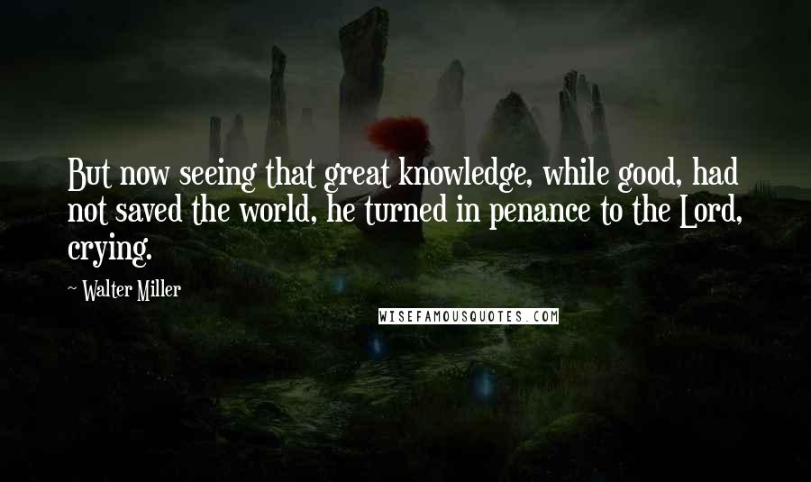 Walter Miller Quotes: But now seeing that great knowledge, while good, had not saved the world, he turned in penance to the Lord, crying.