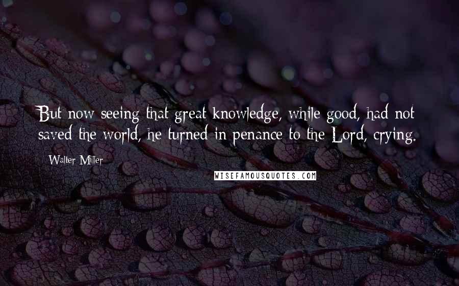 Walter Miller Quotes: But now seeing that great knowledge, while good, had not saved the world, he turned in penance to the Lord, crying.