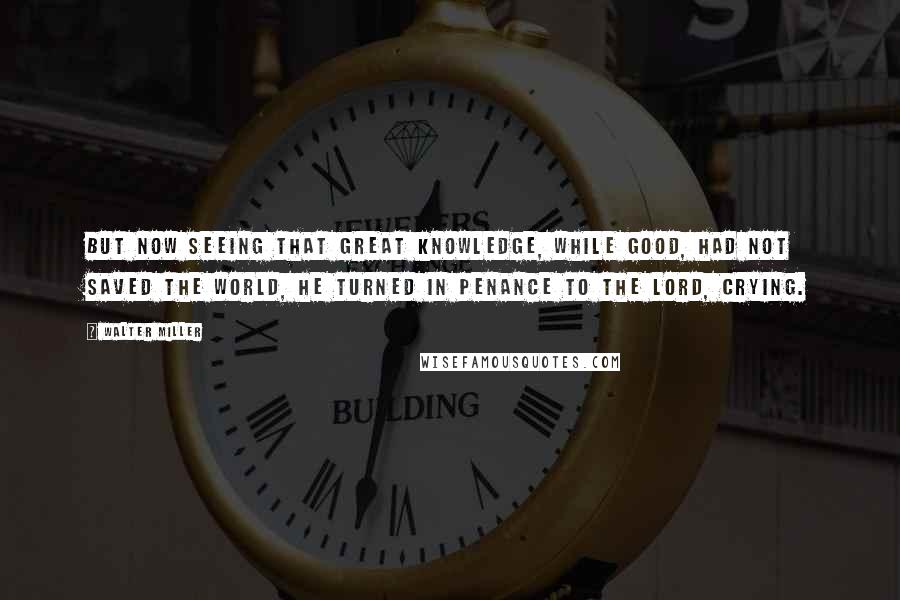 Walter Miller Quotes: But now seeing that great knowledge, while good, had not saved the world, he turned in penance to the Lord, crying.