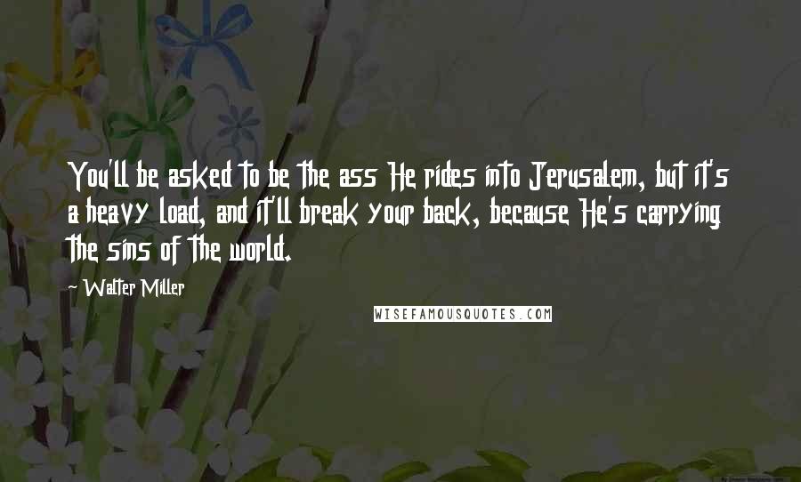 Walter Miller Quotes: You'll be asked to be the ass He rides into Jerusalem, but it's a heavy load, and it'll break your back, because He's carrying the sins of the world.