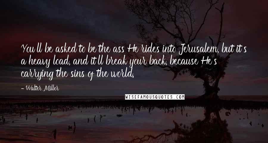 Walter Miller Quotes: You'll be asked to be the ass He rides into Jerusalem, but it's a heavy load, and it'll break your back, because He's carrying the sins of the world.