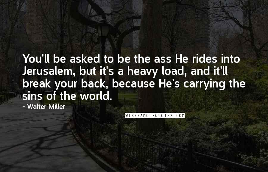 Walter Miller Quotes: You'll be asked to be the ass He rides into Jerusalem, but it's a heavy load, and it'll break your back, because He's carrying the sins of the world.