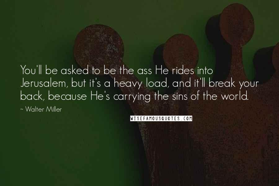 Walter Miller Quotes: You'll be asked to be the ass He rides into Jerusalem, but it's a heavy load, and it'll break your back, because He's carrying the sins of the world.
