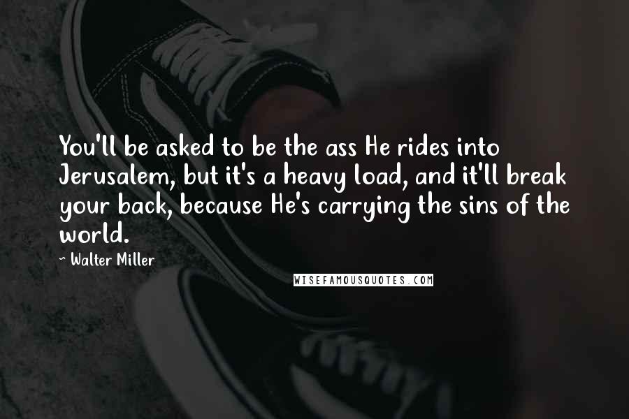 Walter Miller Quotes: You'll be asked to be the ass He rides into Jerusalem, but it's a heavy load, and it'll break your back, because He's carrying the sins of the world.