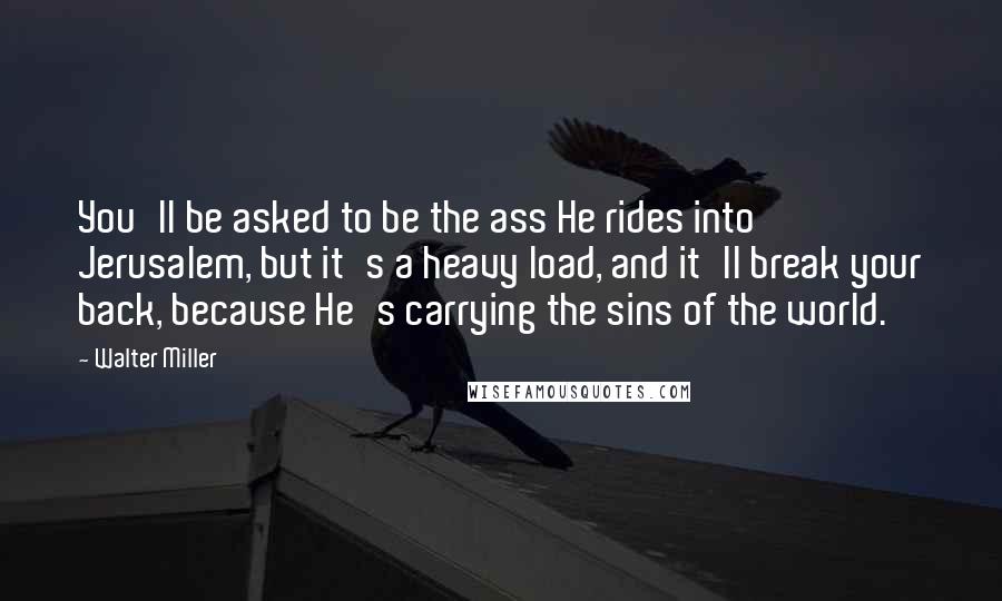 Walter Miller Quotes: You'll be asked to be the ass He rides into Jerusalem, but it's a heavy load, and it'll break your back, because He's carrying the sins of the world.