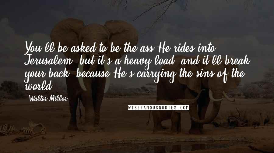 Walter Miller Quotes: You'll be asked to be the ass He rides into Jerusalem, but it's a heavy load, and it'll break your back, because He's carrying the sins of the world.