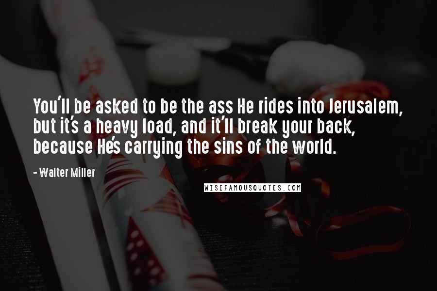 Walter Miller Quotes: You'll be asked to be the ass He rides into Jerusalem, but it's a heavy load, and it'll break your back, because He's carrying the sins of the world.