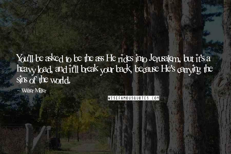Walter Miller Quotes: You'll be asked to be the ass He rides into Jerusalem, but it's a heavy load, and it'll break your back, because He's carrying the sins of the world.