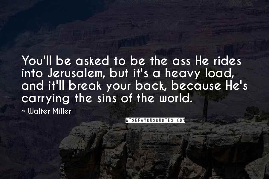 Walter Miller Quotes: You'll be asked to be the ass He rides into Jerusalem, but it's a heavy load, and it'll break your back, because He's carrying the sins of the world.