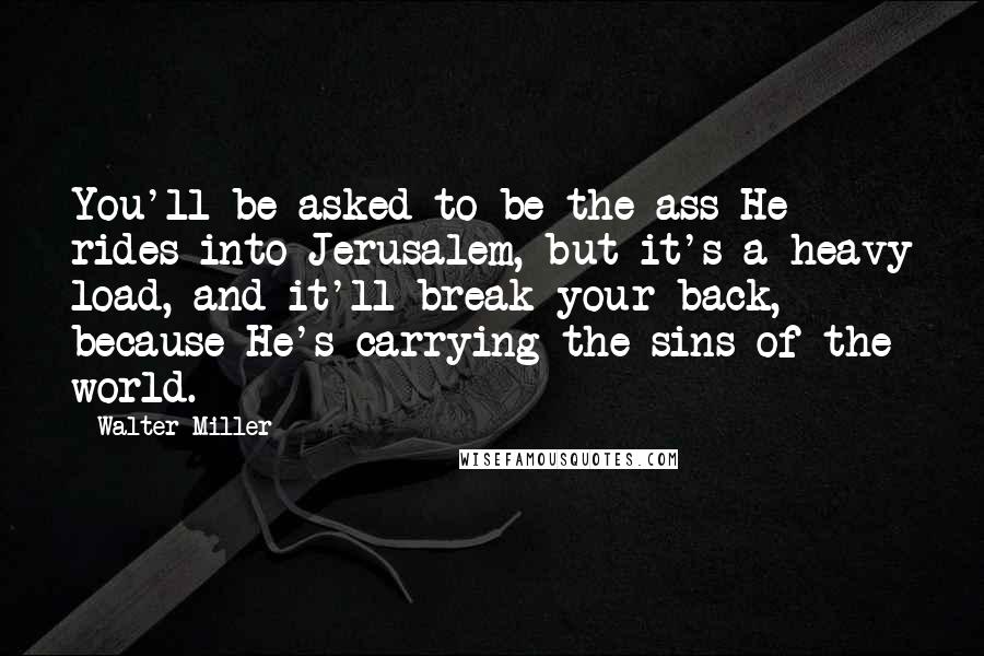 Walter Miller Quotes: You'll be asked to be the ass He rides into Jerusalem, but it's a heavy load, and it'll break your back, because He's carrying the sins of the world.