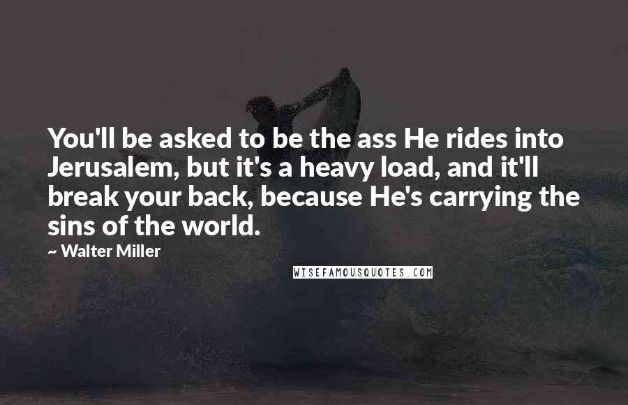 Walter Miller Quotes: You'll be asked to be the ass He rides into Jerusalem, but it's a heavy load, and it'll break your back, because He's carrying the sins of the world.