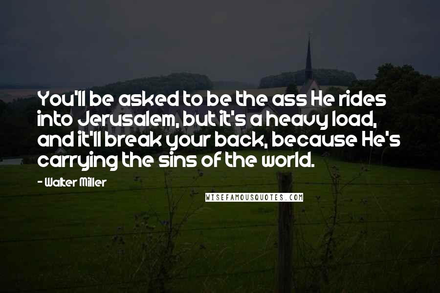 Walter Miller Quotes: You'll be asked to be the ass He rides into Jerusalem, but it's a heavy load, and it'll break your back, because He's carrying the sins of the world.