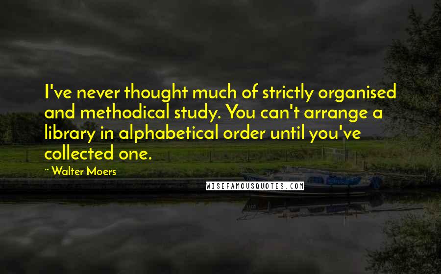 Walter Moers Quotes: I've never thought much of strictly organised and methodical study. You can't arrange a library in alphabetical order until you've collected one.