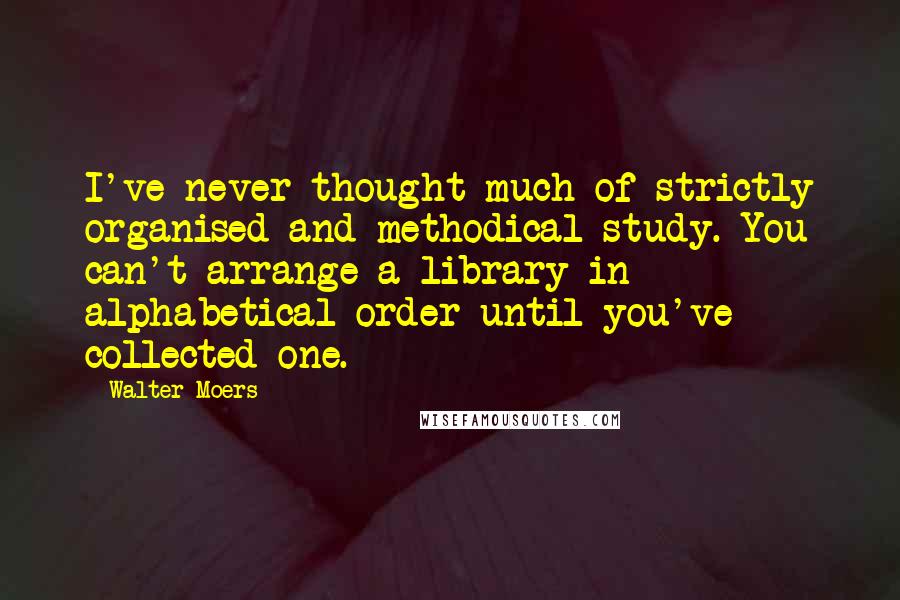 Walter Moers Quotes: I've never thought much of strictly organised and methodical study. You can't arrange a library in alphabetical order until you've collected one.