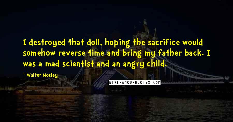 Walter Mosley Quotes: I destroyed that doll, hoping the sacrifice would somehow reverse time and bring my father back. I was a mad scientist and an angry child.