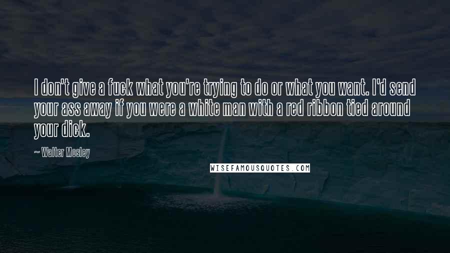 Walter Mosley Quotes: I don't give a fuck what you're trying to do or what you want. I'd send your ass away if you were a white man with a red ribbon tied around your dick.