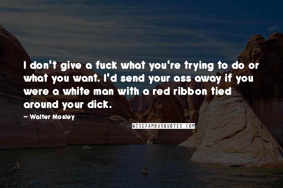 Walter Mosley Quotes: I don't give a fuck what you're trying to do or what you want. I'd send your ass away if you were a white man with a red ribbon tied around your dick.