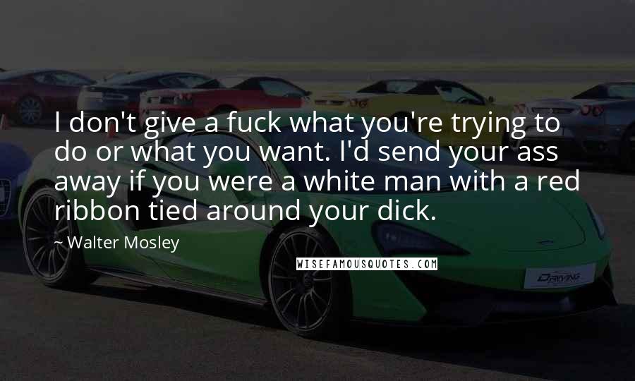 Walter Mosley Quotes: I don't give a fuck what you're trying to do or what you want. I'd send your ass away if you were a white man with a red ribbon tied around your dick.