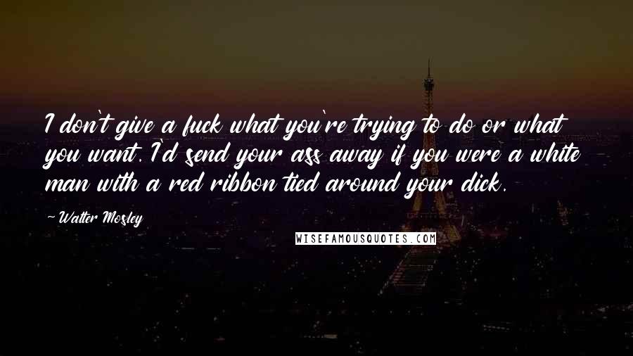 Walter Mosley Quotes: I don't give a fuck what you're trying to do or what you want. I'd send your ass away if you were a white man with a red ribbon tied around your dick.