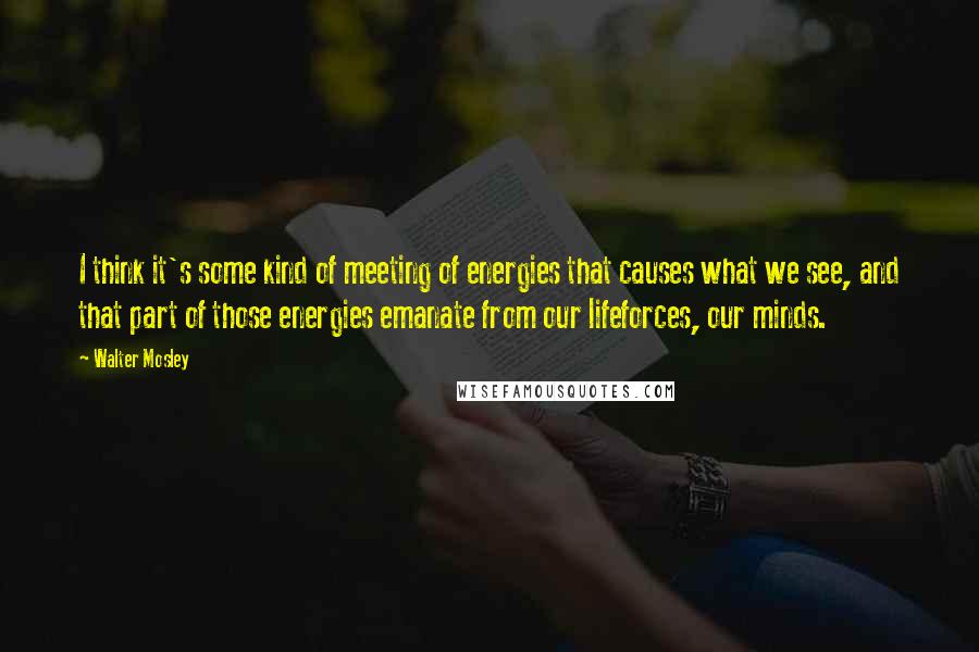 Walter Mosley Quotes: I think it's some kind of meeting of energies that causes what we see, and that part of those energies emanate from our lifeforces, our minds.