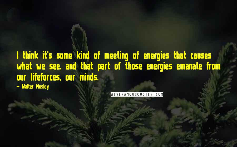 Walter Mosley Quotes: I think it's some kind of meeting of energies that causes what we see, and that part of those energies emanate from our lifeforces, our minds.