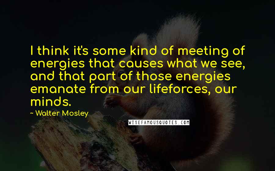 Walter Mosley Quotes: I think it's some kind of meeting of energies that causes what we see, and that part of those energies emanate from our lifeforces, our minds.