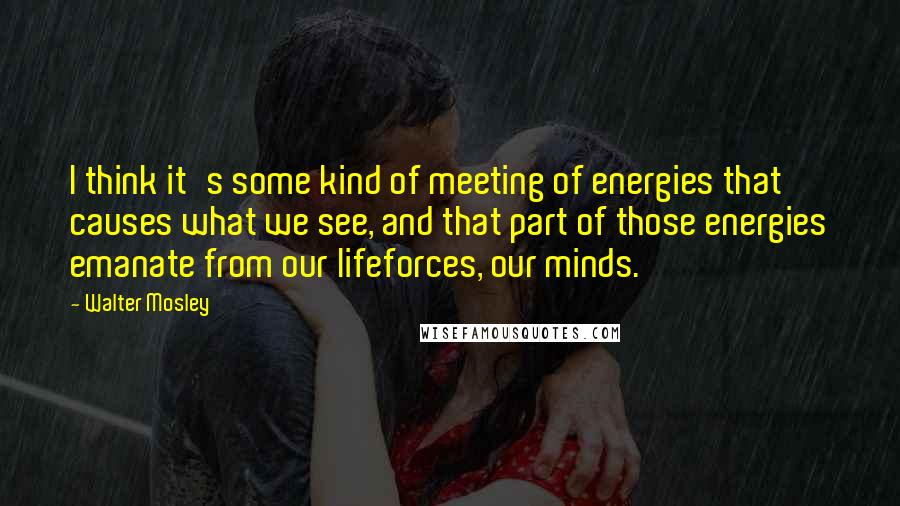 Walter Mosley Quotes: I think it's some kind of meeting of energies that causes what we see, and that part of those energies emanate from our lifeforces, our minds.