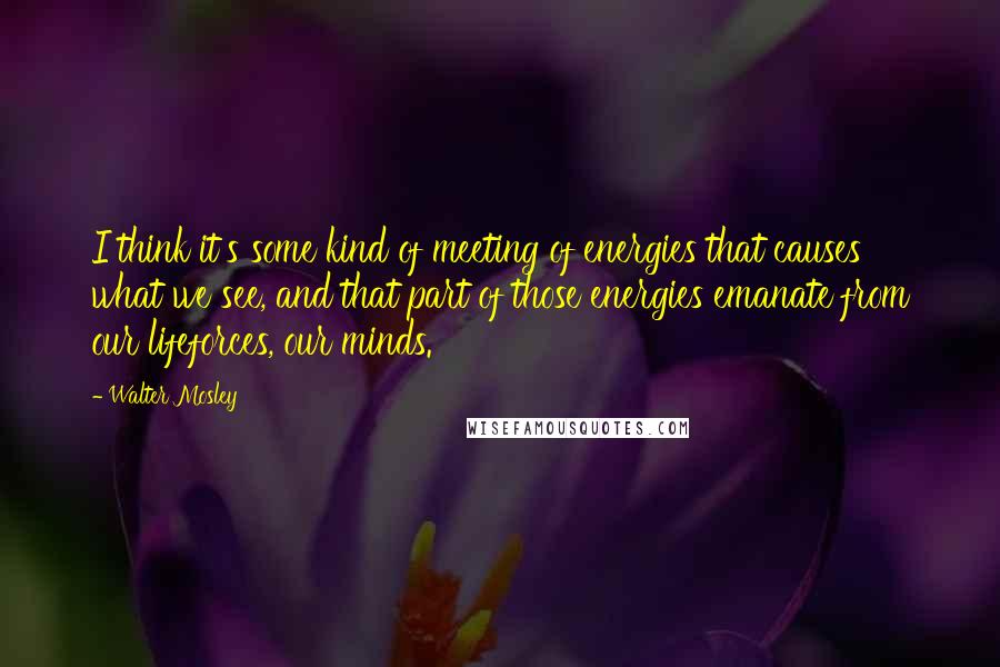 Walter Mosley Quotes: I think it's some kind of meeting of energies that causes what we see, and that part of those energies emanate from our lifeforces, our minds.