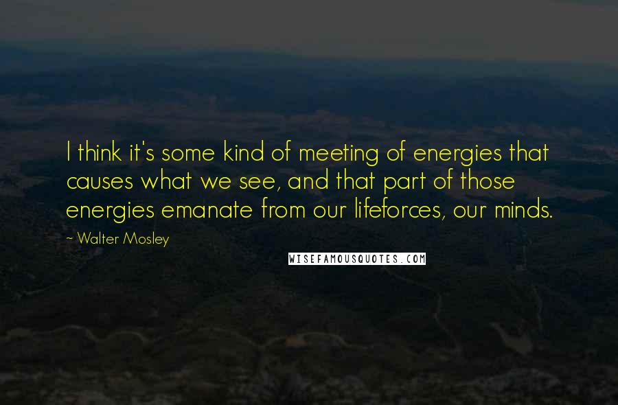 Walter Mosley Quotes: I think it's some kind of meeting of energies that causes what we see, and that part of those energies emanate from our lifeforces, our minds.