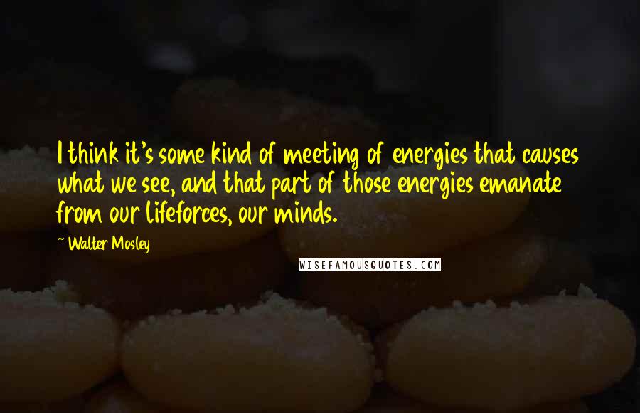 Walter Mosley Quotes: I think it's some kind of meeting of energies that causes what we see, and that part of those energies emanate from our lifeforces, our minds.