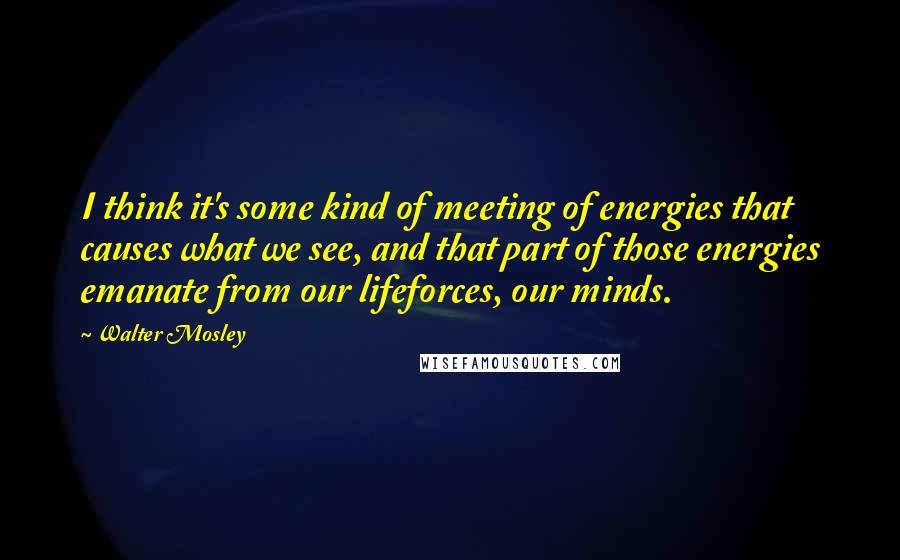 Walter Mosley Quotes: I think it's some kind of meeting of energies that causes what we see, and that part of those energies emanate from our lifeforces, our minds.