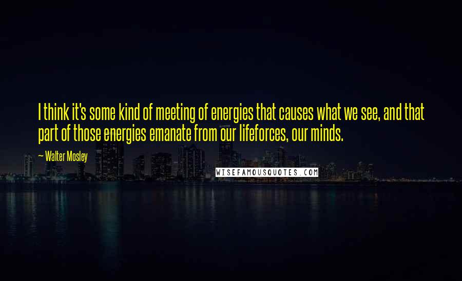 Walter Mosley Quotes: I think it's some kind of meeting of energies that causes what we see, and that part of those energies emanate from our lifeforces, our minds.