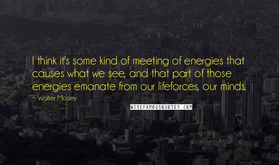 Walter Mosley Quotes: I think it's some kind of meeting of energies that causes what we see, and that part of those energies emanate from our lifeforces, our minds.