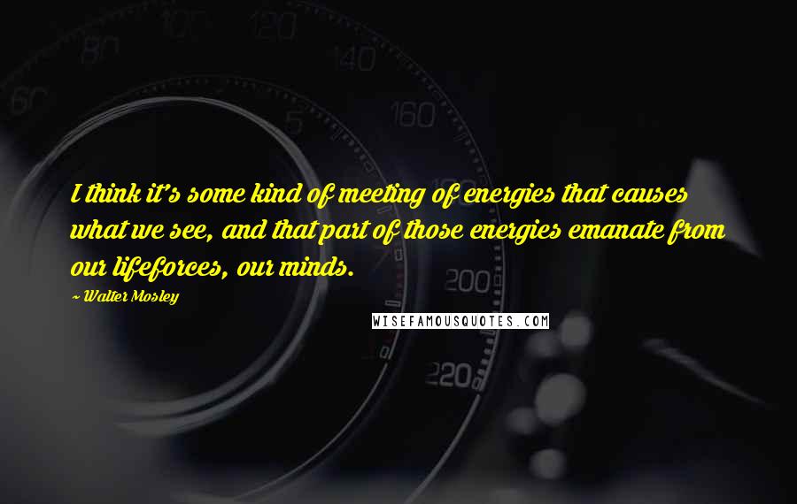 Walter Mosley Quotes: I think it's some kind of meeting of energies that causes what we see, and that part of those energies emanate from our lifeforces, our minds.