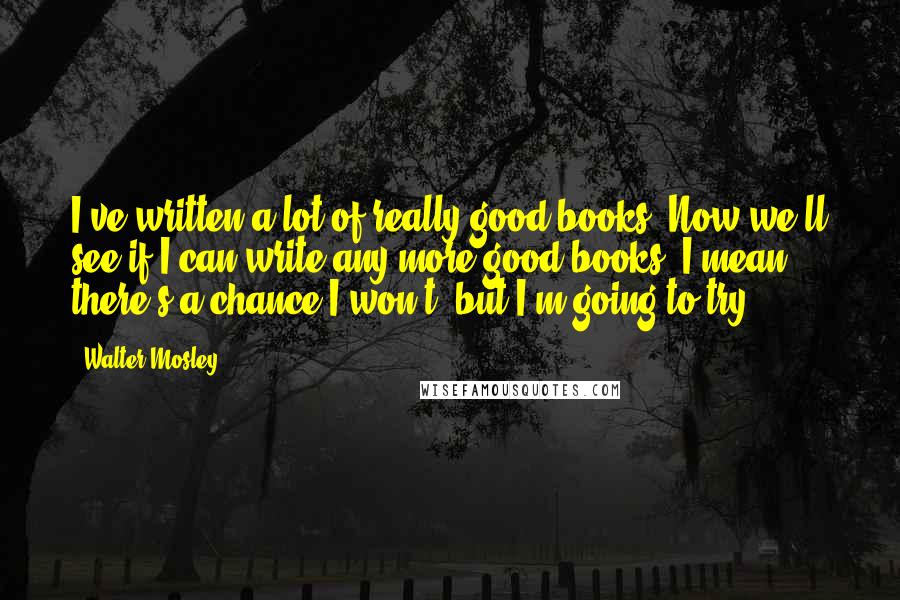 Walter Mosley Quotes: I've written a lot of really good books. Now we'll see if I can write any more good books. I mean there's a chance I won't, but I'm going to try.