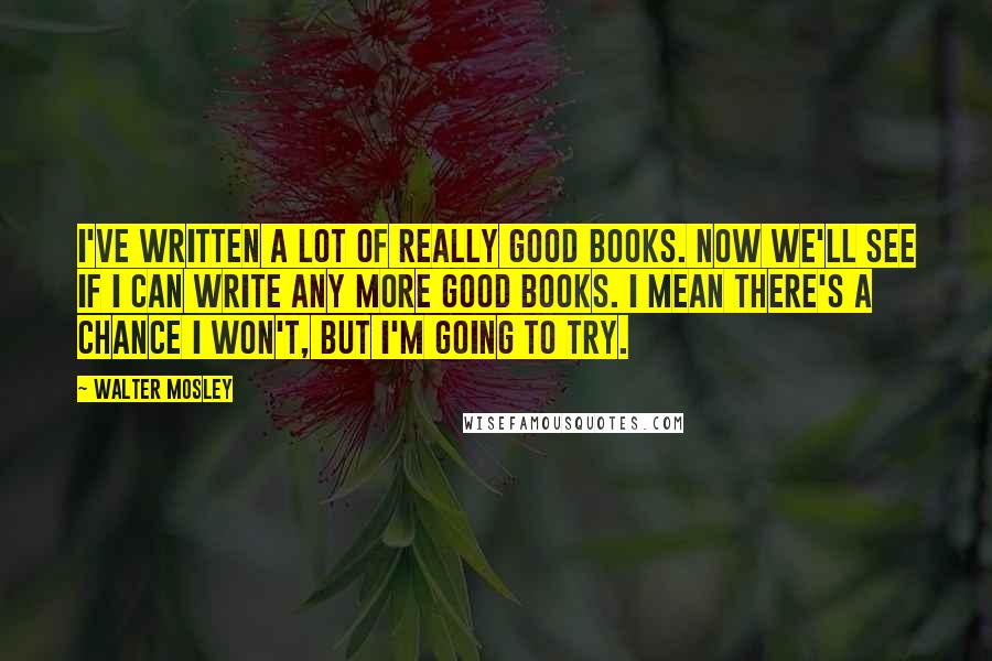 Walter Mosley Quotes: I've written a lot of really good books. Now we'll see if I can write any more good books. I mean there's a chance I won't, but I'm going to try.