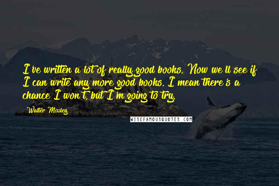 Walter Mosley Quotes: I've written a lot of really good books. Now we'll see if I can write any more good books. I mean there's a chance I won't, but I'm going to try.