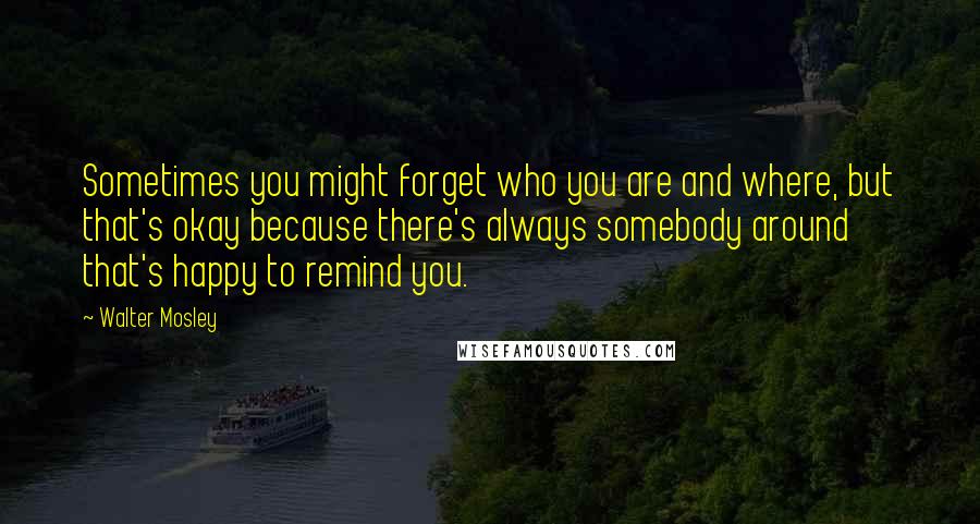 Walter Mosley Quotes: Sometimes you might forget who you are and where, but that's okay because there's always somebody around that's happy to remind you.