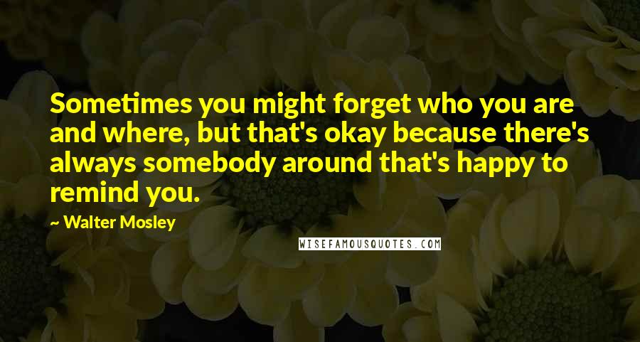 Walter Mosley Quotes: Sometimes you might forget who you are and where, but that's okay because there's always somebody around that's happy to remind you.