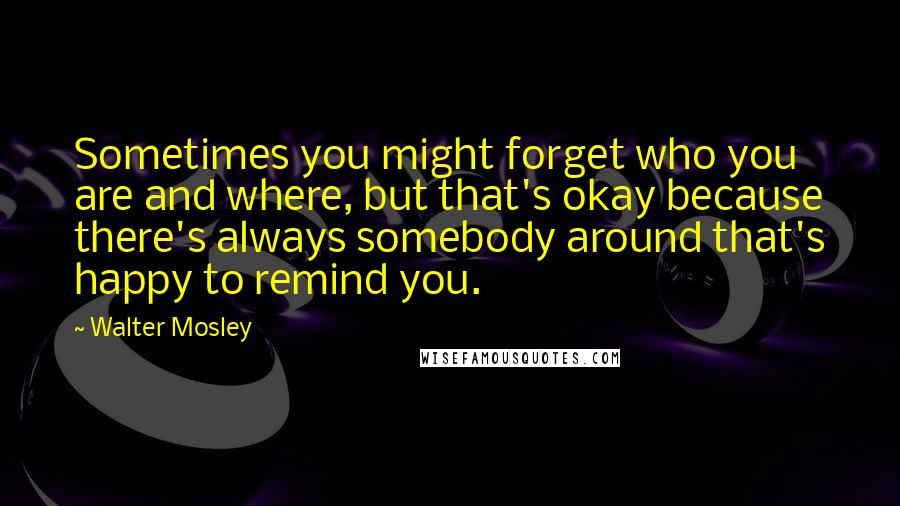 Walter Mosley Quotes: Sometimes you might forget who you are and where, but that's okay because there's always somebody around that's happy to remind you.