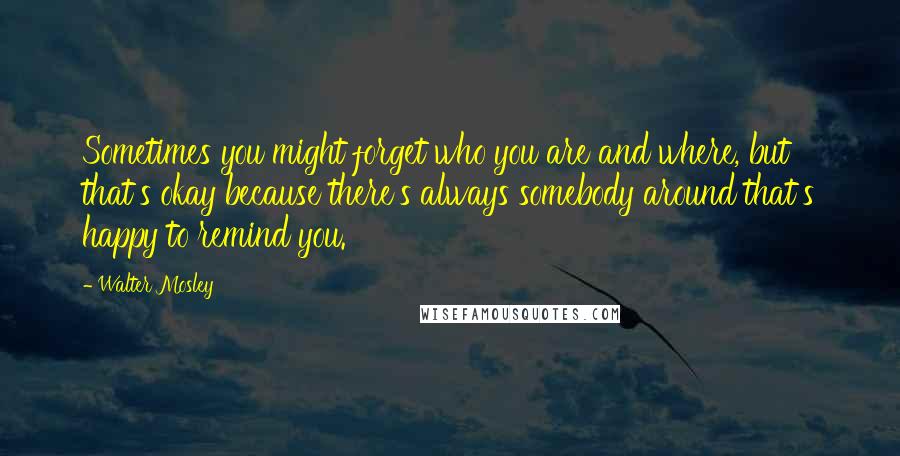 Walter Mosley Quotes: Sometimes you might forget who you are and where, but that's okay because there's always somebody around that's happy to remind you.