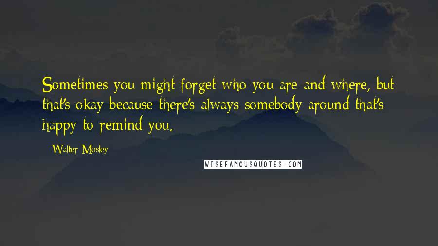 Walter Mosley Quotes: Sometimes you might forget who you are and where, but that's okay because there's always somebody around that's happy to remind you.