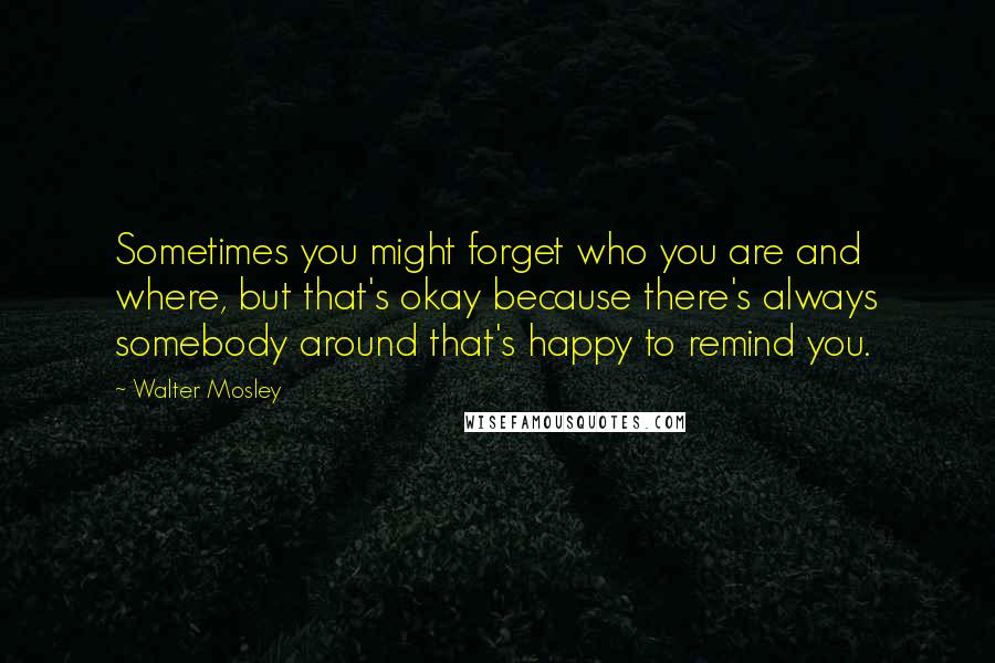 Walter Mosley Quotes: Sometimes you might forget who you are and where, but that's okay because there's always somebody around that's happy to remind you.