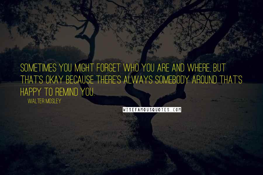 Walter Mosley Quotes: Sometimes you might forget who you are and where, but that's okay because there's always somebody around that's happy to remind you.