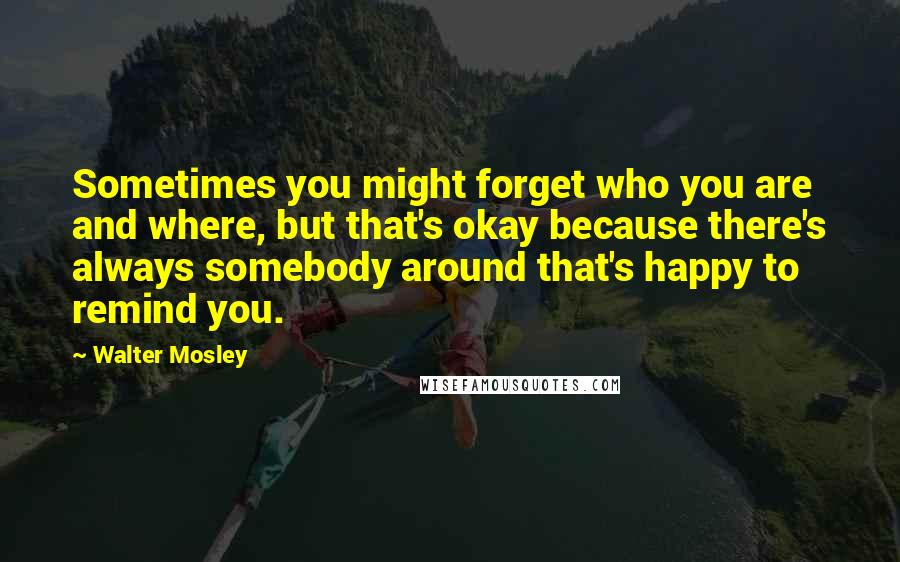 Walter Mosley Quotes: Sometimes you might forget who you are and where, but that's okay because there's always somebody around that's happy to remind you.