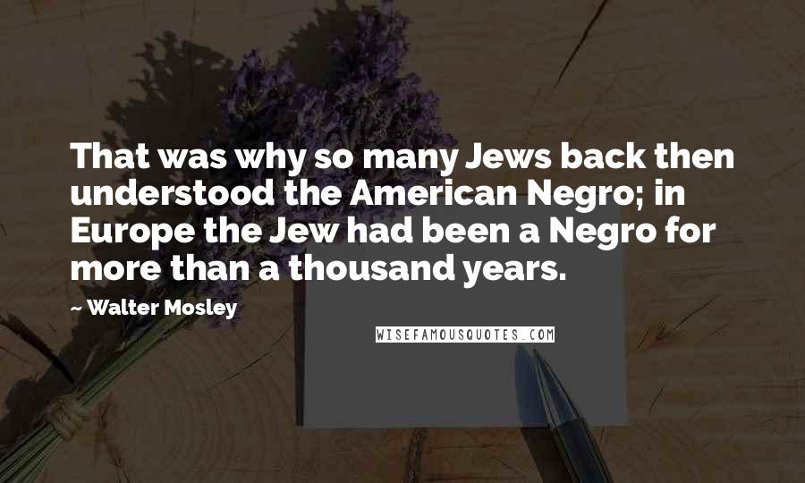 Walter Mosley Quotes: That was why so many Jews back then understood the American Negro; in Europe the Jew had been a Negro for more than a thousand years.