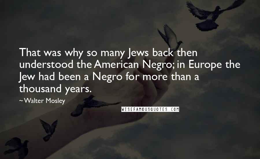 Walter Mosley Quotes: That was why so many Jews back then understood the American Negro; in Europe the Jew had been a Negro for more than a thousand years.